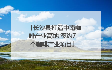 长沙县打造中南咖啡产业高地 签约7个咖啡产业项目