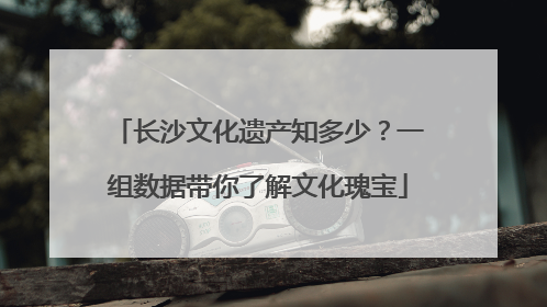 长沙文化遗产知多少？一组数据带你了解文化瑰宝