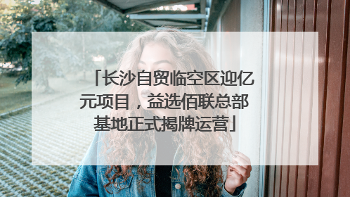 长沙自贸临空区迎亿元项目，益选佰联总部基地正式揭牌运营