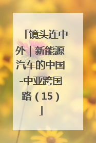 镜头连中外｜新能源汽车的中国-中亚跨国路（15）