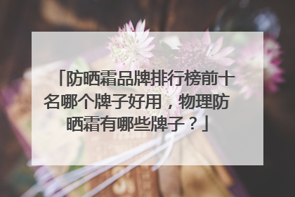防晒霜品牌排行榜前十名哪个牌子好用，物理防晒霜有哪些牌子？