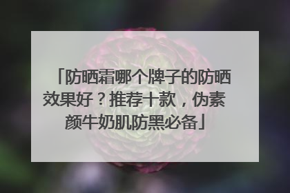防晒霜哪个牌子的防晒效果好？推荐十款，伪素颜牛奶肌防黑必备