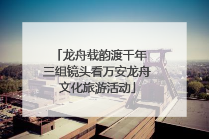 龙舟载韵渡千年 三组镜头看万安龙舟文化旅游活动
