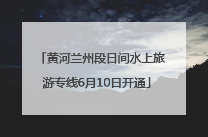 黄河兰州段日间水上旅游专线6月10日开通