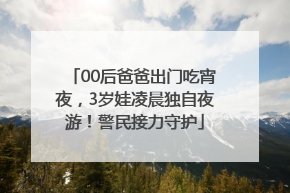00后爸爸出门吃宵夜，3岁娃凌晨独自夜游！警民接力守护