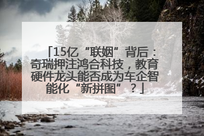 15亿“联姻”背后：奇瑞押注鸿合科技，教育硬件龙头能否成为车企智能化“新拼图”？