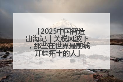 2025中国智造出海记丨关税风波下，那些在世界最前线开疆拓土的人