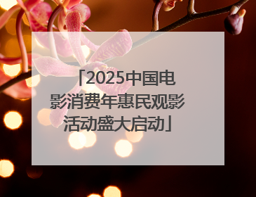 2025中国电影消费年惠民观影活动盛大启动