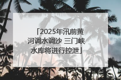 2025年汛前黄河调水调沙 三门峡水库将进行控泄