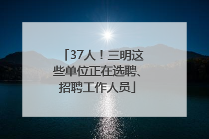 37人！三明这些单位正在选聘、招聘工作人员