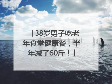 38岁男子吃老年食堂健康餐，半年减了60斤！
