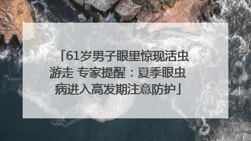 61岁男子眼里惊现活虫游走 专家提醒：夏季眼虫病进入高发期注意防护