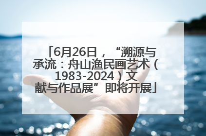 6月26日，“溯源与承流：舟山渔民画艺术（1983-2024）文献与作品展”即将开展