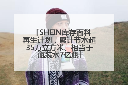 SHEIN库存面料再生计划，累计节水超35万立方米、相当于瓶装水7亿瓶